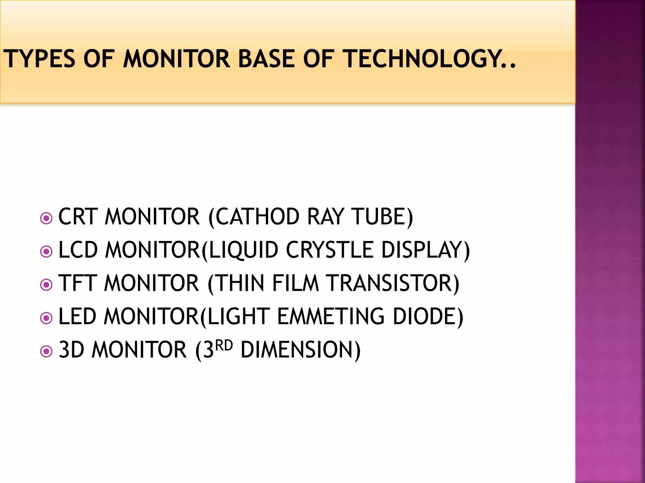  CRT MONITOR (CATHOD RAY TUBE) 
 LCD MONITOR(LIQUID CRYSTLE DISPLAY) 
 TFT MONITOR (THIN FILM TRANSISTOR) 
 LED MONITOR(LIGHT EMMETING DIODE) 
 3D MONITOR (3RD DIMENSION) 
 