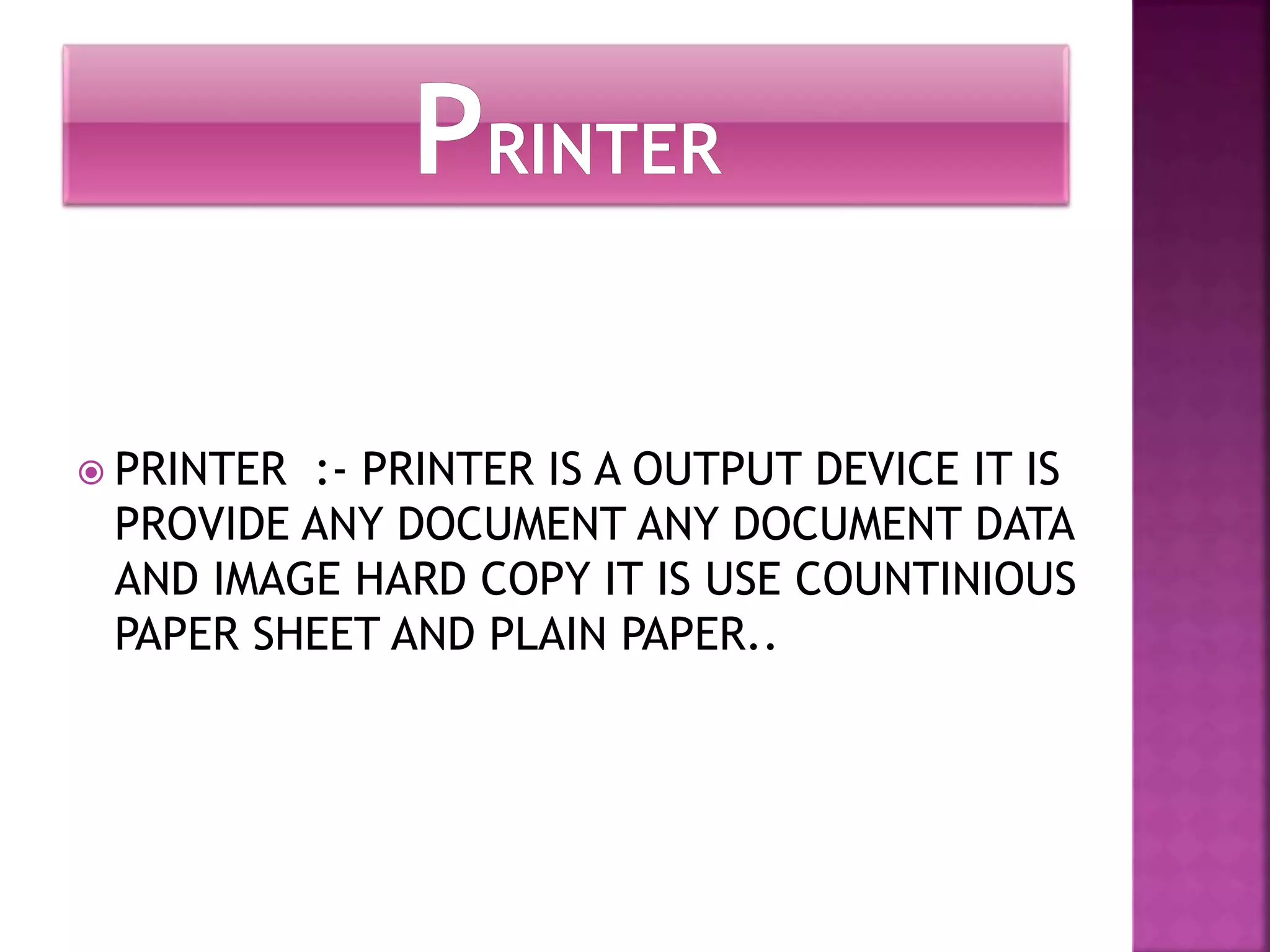  PRINTER :- PRINTER IS A OUTPUT DEVICE IT IS 
PROVIDE ANY DOCUMENT ANY DOCUMENT DATA 
AND IMAGE HARD COPY IT IS USE COUNTINIOUS 
PAPER SHEET AND PLAIN PAPER.. 
 