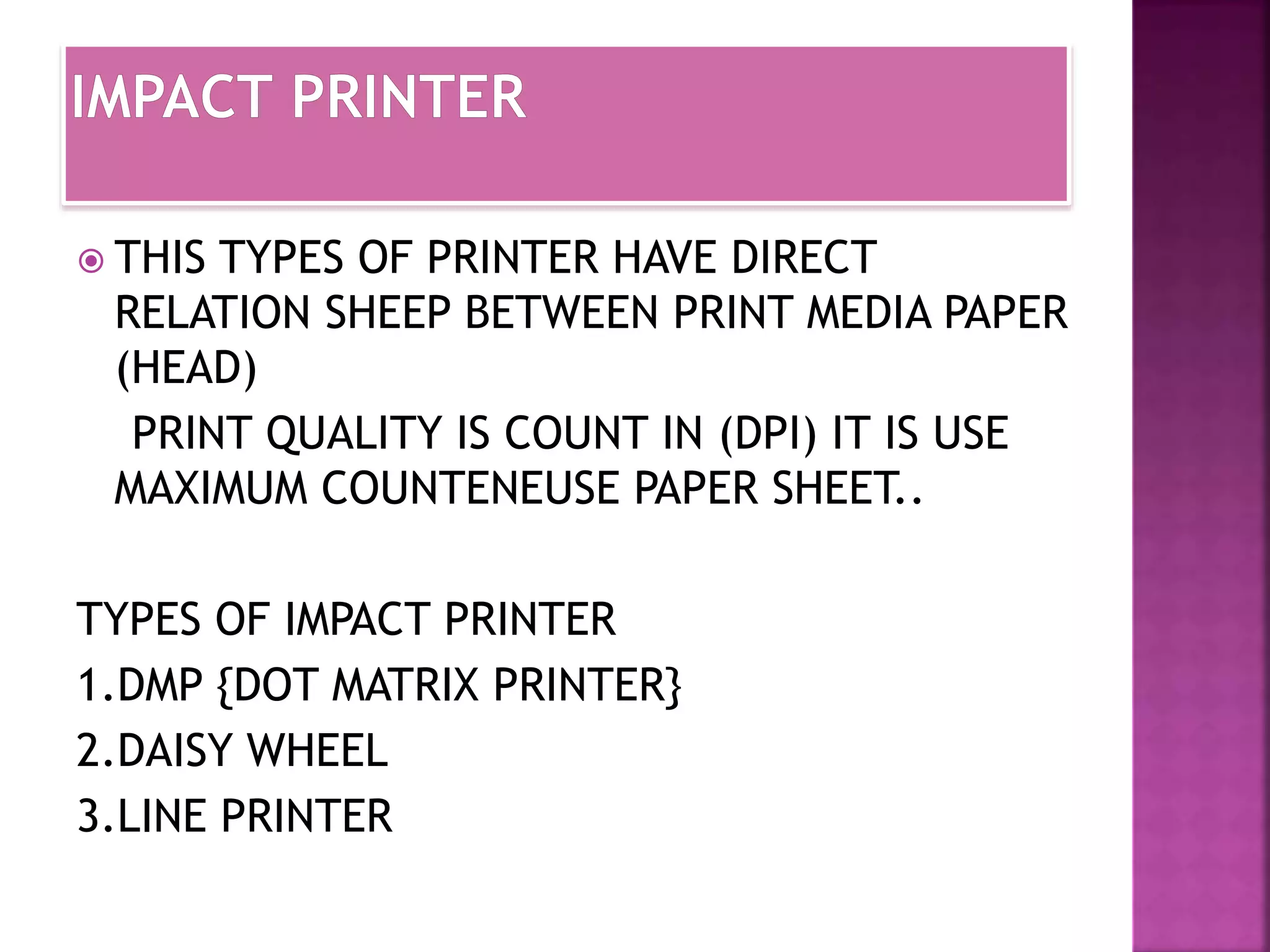  THIS TYPES OF PRINTER HAVE DIRECT 
RELATION SHEEP BETWEEN PRINT MEDIA PAPER 
(HEAD) 
PRINT QUALITY IS COUNT IN (DPI) IT IS USE 
MAXIMUM COUNTENEUSE PAPER SHEET.. 
TYPES OF IMPACT PRINTER 
1.DMP {DOT MATRIX PRINTER} 
2.DAISY WHEEL 
3.LINE PRINTER 
 