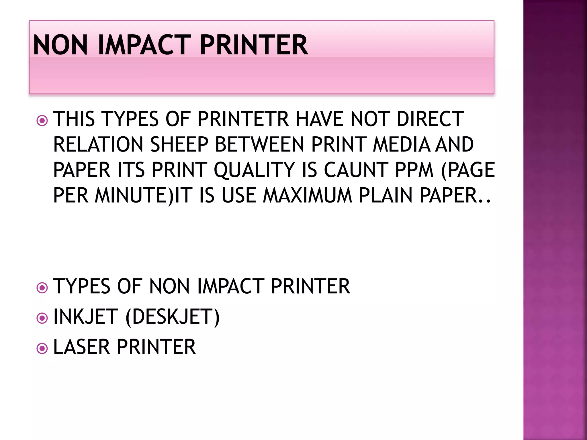  THIS TYPES OF PRINTETR HAVE NOT DIRECT 
RELATION SHEEP BETWEEN PRINT MEDIA AND 
PAPER ITS PRINT QUALITY IS CAUNT PPM (PAGE 
PER MINUTE)IT IS USE MAXIMUM PLAIN PAPER.. 
 TYPES OF NON IMPACT PRINTER 
 INKJET (DESKJET) 
 LASER PRINTER 
 