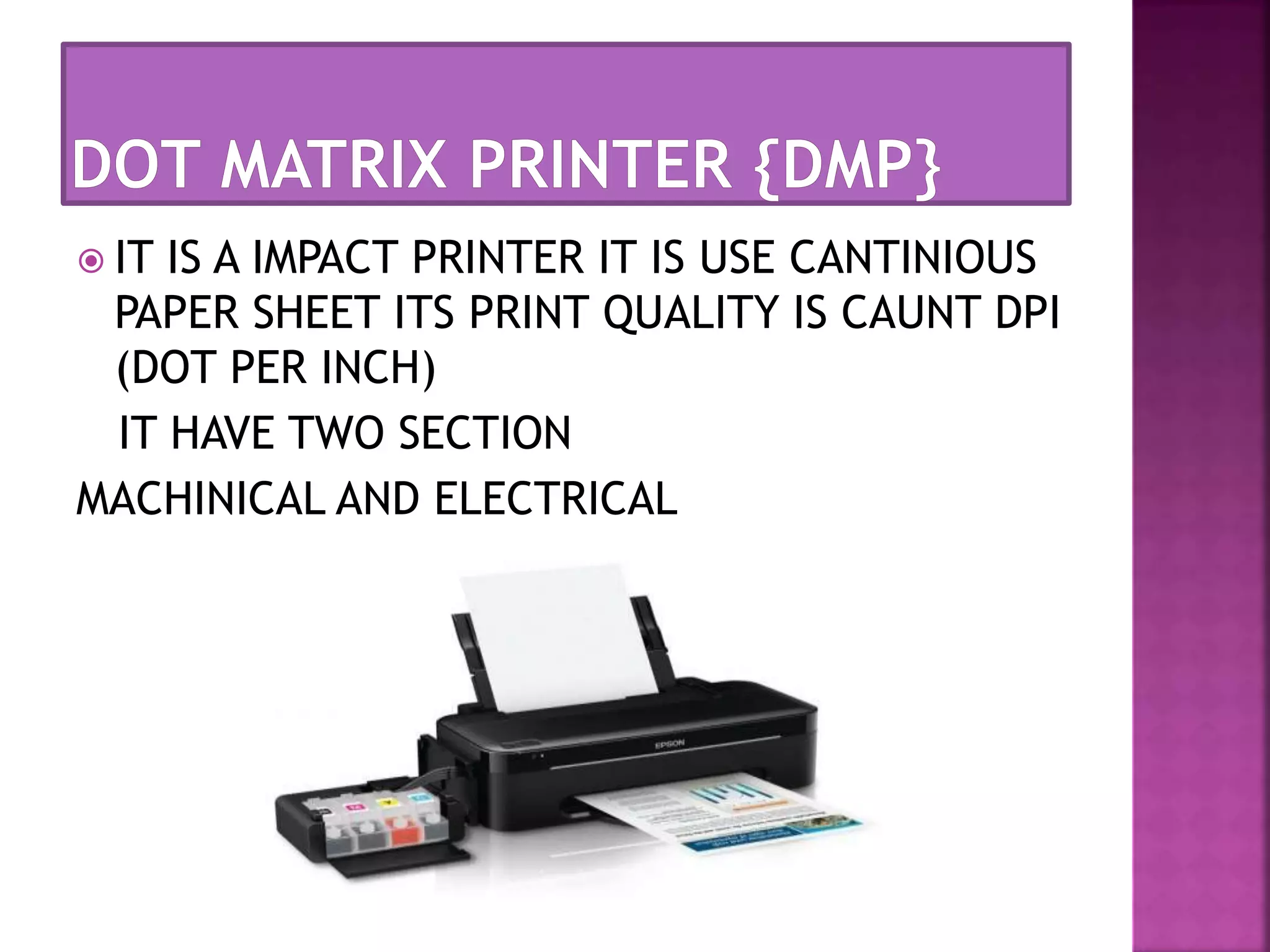  IT IS A IMPACT PRINTER IT IS USE CANTINIOUS 
PAPER SHEET ITS PRINT QUALITY IS CAUNT DPI 
(DOT PER INCH) 
IT HAVE TWO SECTION 
MACHINICAL AND ELECTRICAL 
 