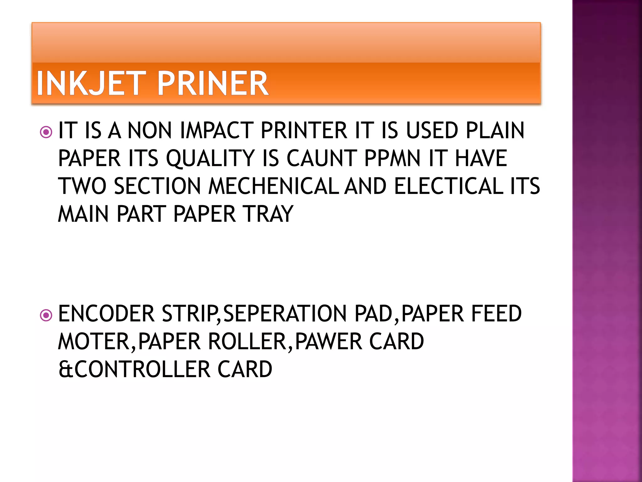  IT IS A NON IMPACT PRINTER IT IS USED PLAIN 
PAPER ITS QUALITY IS CAUNT PPMN IT HAVE 
TWO SECTION MECHENICAL AND ELECTICAL ITS 
MAIN PART PAPER TRAY 
 ENCODER STRIP,SEPERATION PAD,PAPER FEED 
MOTER,PAPER ROLLER,PAWER CARD 
&CONTROLLER CARD 
 