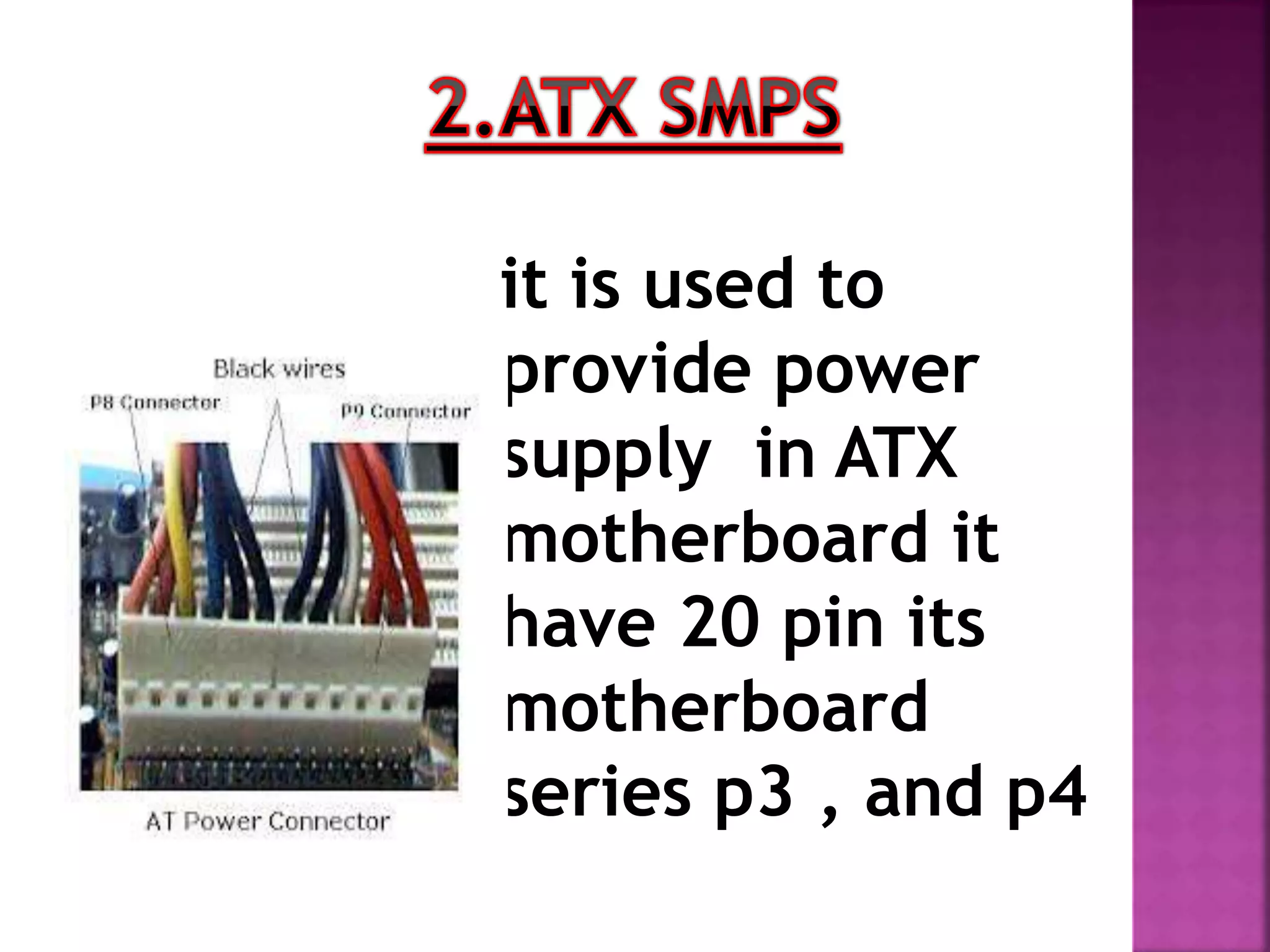 it is used to 
provide power 
supply in ATX 
motherboard it 
have 20 pin its 
motherboard 
series p3 , and p4 
 