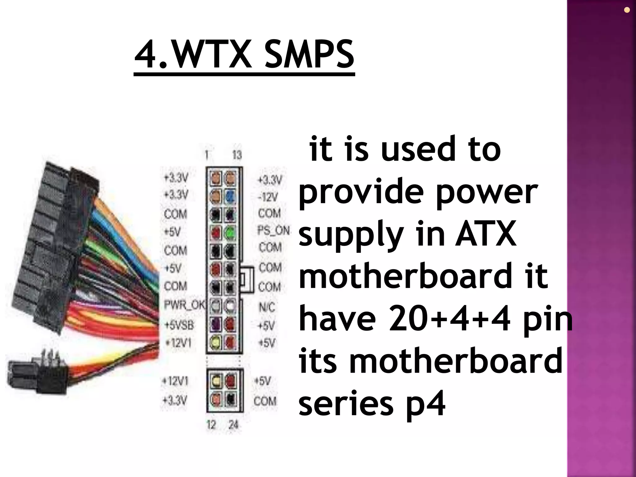 4.WTX SMPS 
it is used to 
provide power 
supply in ATX 
motherboard it 
have 20+4+4 pin 
its motherboard 
series p4 
 
