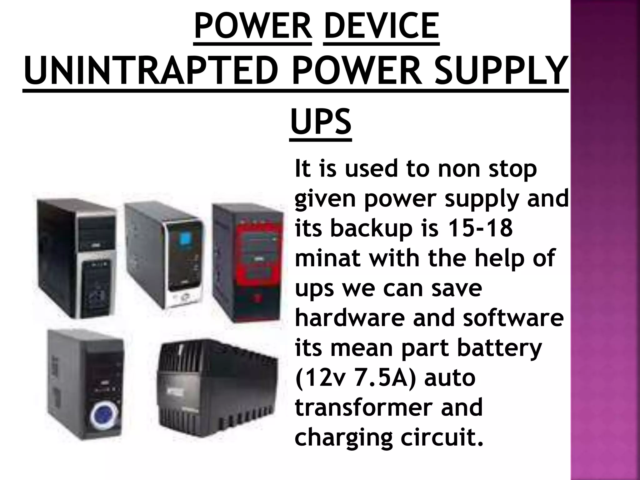POWER DEVICE 
UNINTRAPTED POWER SUPPLY 
UPS 
It is used to non stop 
given power supply and 
its backup is 15-18 
minat with the help of 
ups we can save 
hardware and software 
its mean part battery 
(12v 7.5A) auto 
transformer and 
charging circuit. 
 