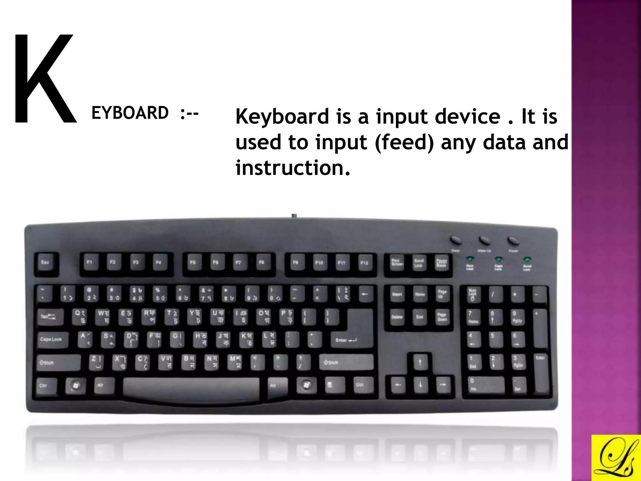 KEYBOARD :-- Keyboard is a input device . It is 
used to input (feed) any data and 
instruction. 
 