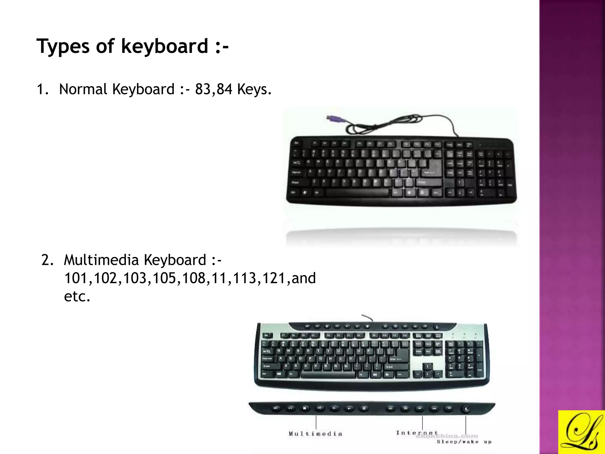 Types of keyboard :- 
1. Normal Keyboard :- 83,84 Keys. 
2. Multimedia Keyboard :- 
101,102,103,105,108,11,113,121,and 
etc. 
 