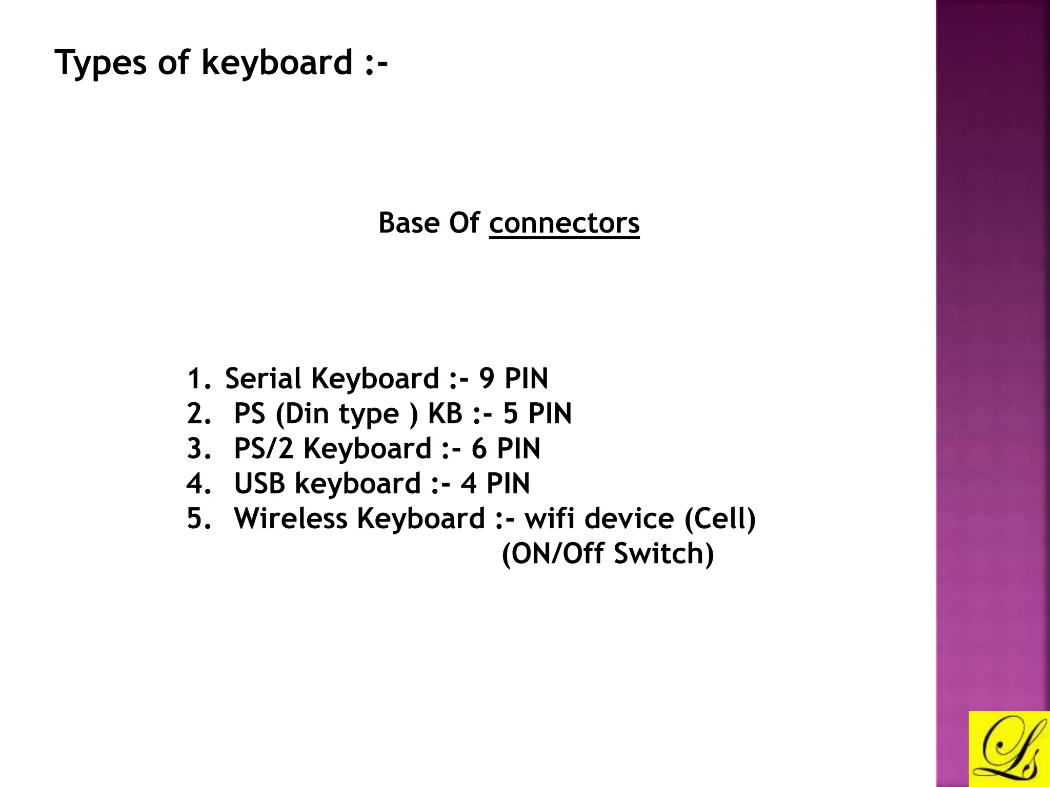 Types of keyboard :- 
Base Of connectors 
1. Serial Keyboard :- 9 PIN 
2. PS (Din type ) KB :- 5 PIN 
3. PS/2 Keyboard :- 6 PIN 
4. USB keyboard :- 4 PIN 
5. Wireless Keyboard :- wifi device (Cell) 
(ON/Off Switch) 
 