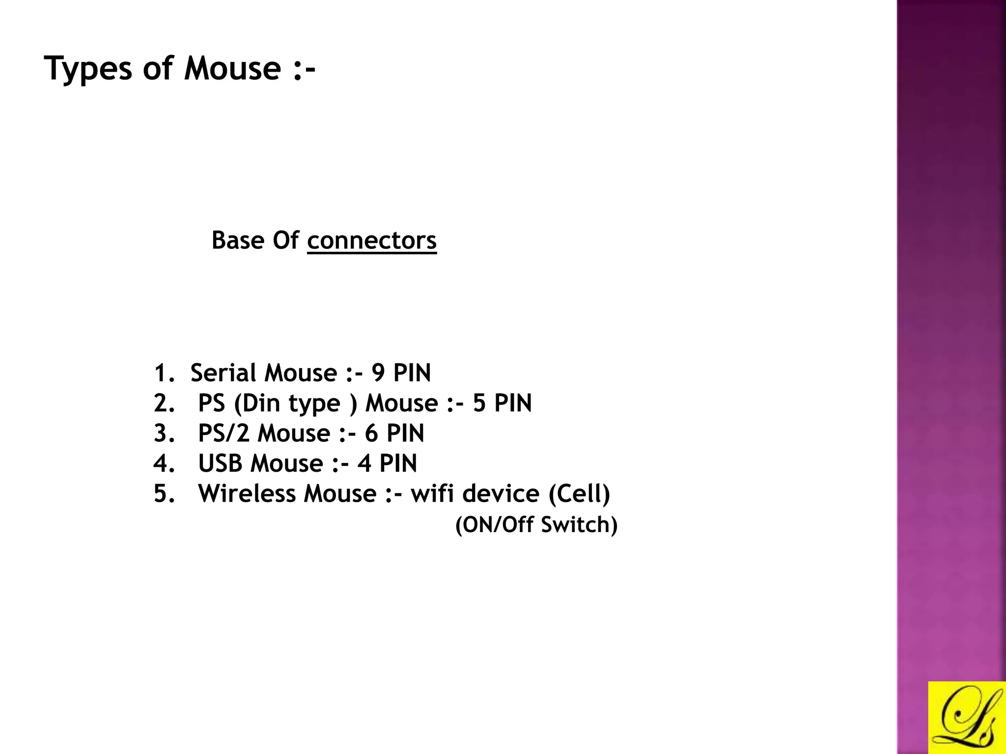 Types of Mouse :- 
Base Of connectors 
1. Serial Mouse :- 9 PIN 
2. PS (Din type ) Mouse :- 5 PIN 
3. PS/2 Mouse :- 6 PIN 
4. USB Mouse :- 4 PIN 
5. Wireless Mouse :- wifi device (Cell) 
(ON/Off Switch) 
 