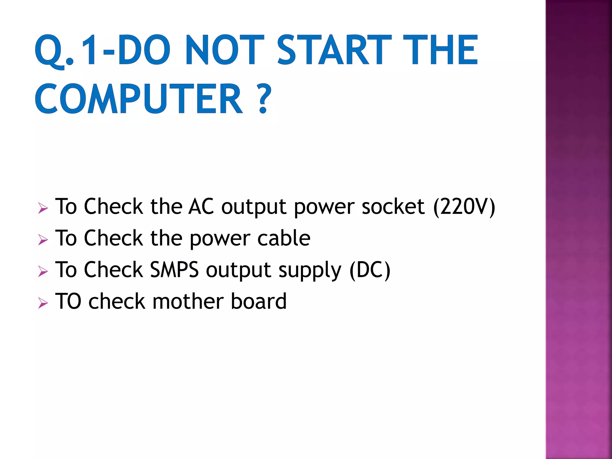  To Check the AC output power socket (220V) 
 To Check the power cable 
 To Check SMPS output supply (DC) 
 TO check mother board 
 