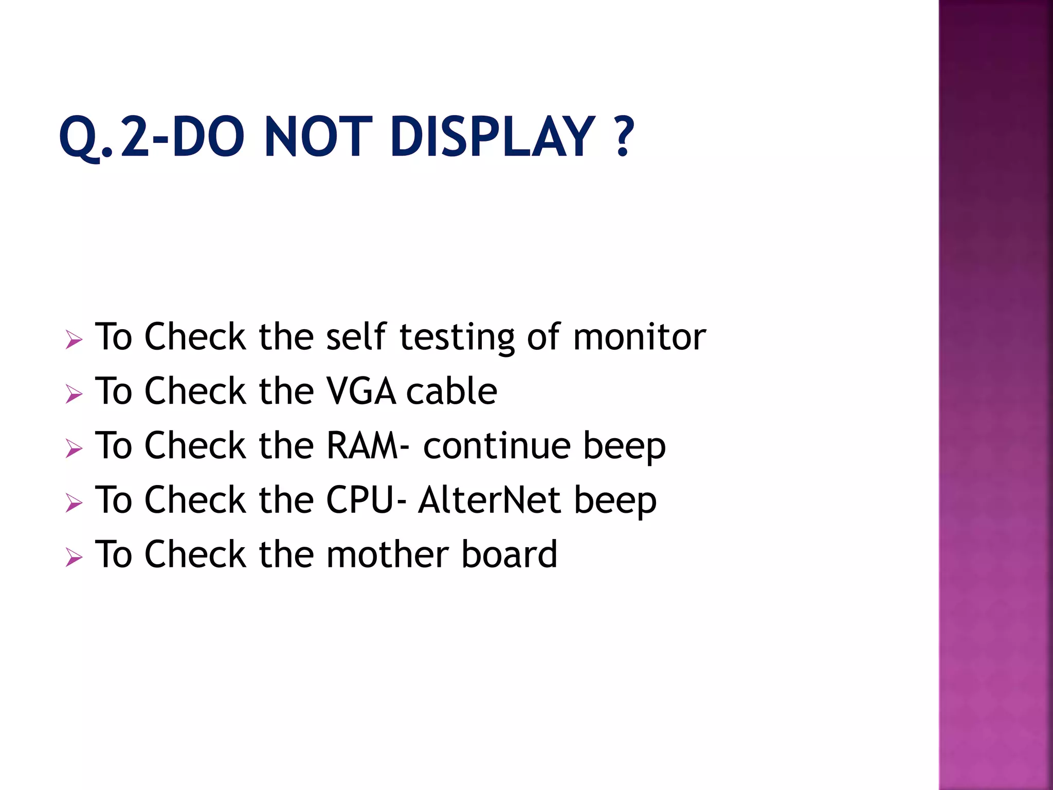  To Check the self testing of monitor 
 To Check the VGA cable 
 To Check the RAM- continue beep 
 To Check the CPU- AlterNet beep 
 To Check the mother board 
 