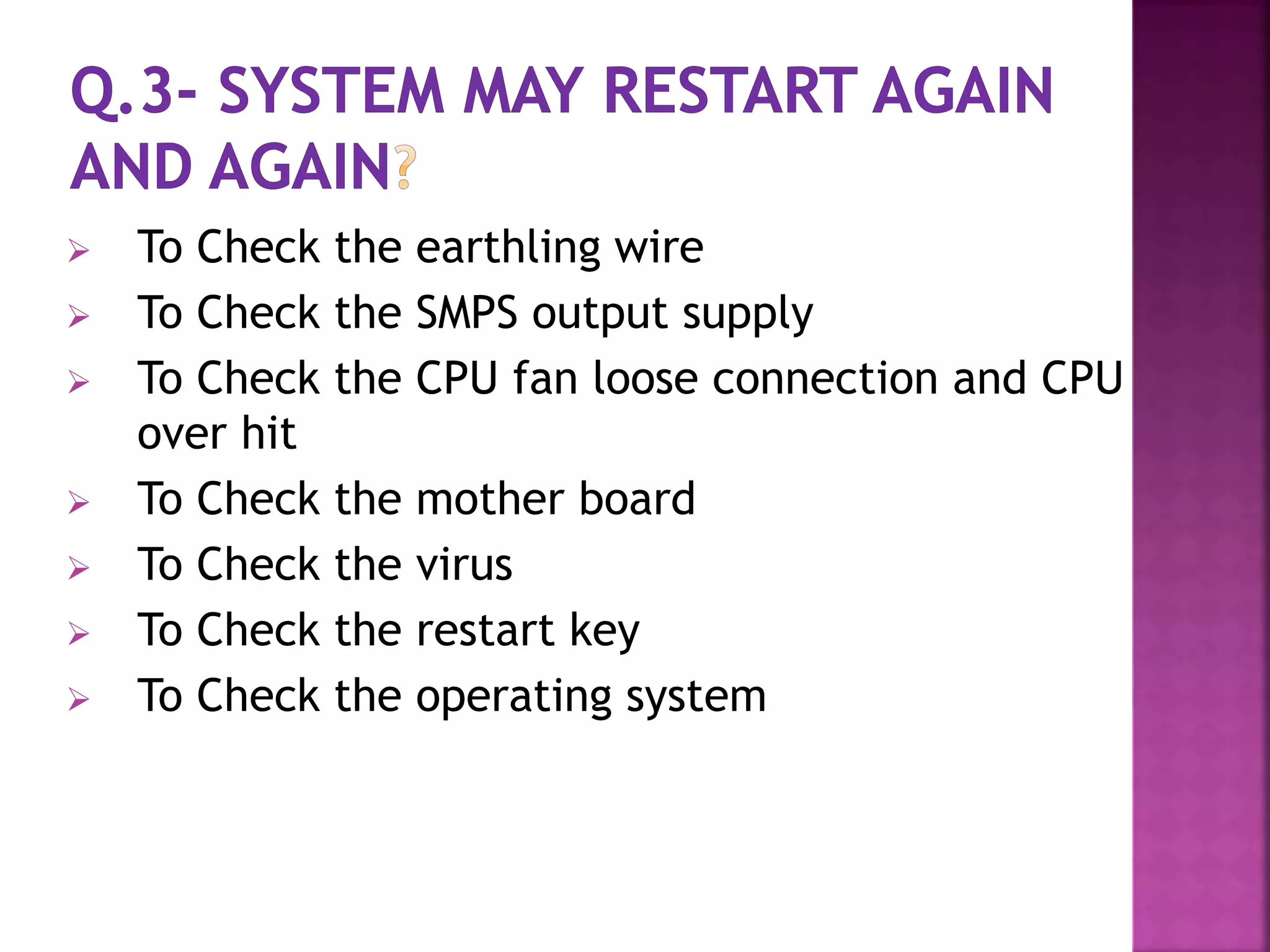  To Check the earthling wire 
 To Check the SMPS output supply 
 To Check the CPU fan loose connection and CPU 
over hit 
 To Check the mother board 
 To Check the virus 
 To Check the restart key 
 To Check the operating system 
 