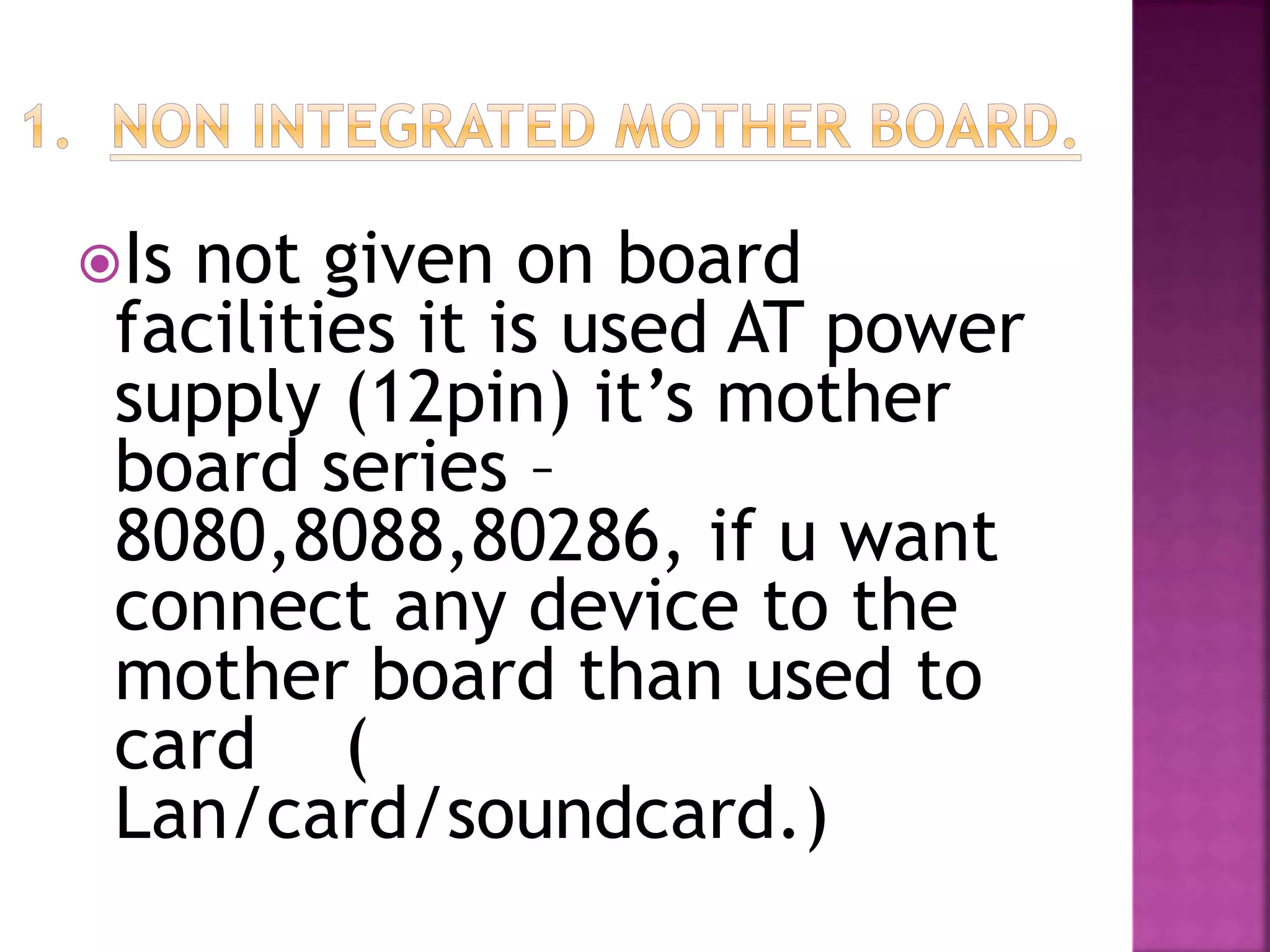 Is not given on board 
facilities it is used AT power 
supply (12pin) it’s mother 
board series – 
8080,8088,80286, if u want 
connect any device to the 
mother board than used to 
card ( 
Lan/card/soundcard.) 
 