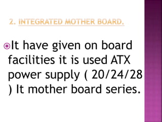 It have given on board 
facilities it is used ATX 
power supply ( 20/24/28 
) It mother board series. 
 