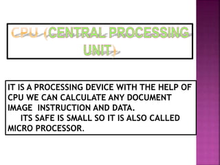 IT IS A PROCESSING DEVICE WITH THE HELP OF 
CPU WE CAN CALCULATE ANY DOCUMENT 
IMAGE INSTRUCTION AND DATA. 
ITS SAFE IS SMALL SO IT IS ALSO CALLED 
MICRO PROCESSOR. 
 