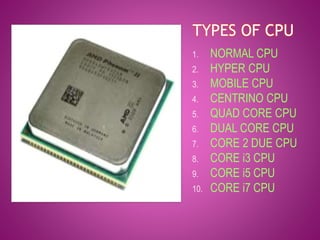 TYPES OF CPU 
1. NORMAL CPU 
2. HYPER CPU 
3. MOBILE CPU 
4. CENTRINO CPU 
5. QUAD CORE CPU 
6. DUAL CORE CPU 
7. CORE 2 DUE CPU 
8. CORE i3 CPU 
9. CORE i5 CPU 
10. CORE i7 CPU 
 