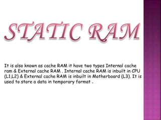 It is also known as cache RAM it have two types Internal cache 
ram & External cache RAM . Internal cache RAM is inbuilt in CPU 
(L1,L2) & External cache RAM is inbuilt in Motherboard (L3). It is 
used to store a data in temporary format . 
 