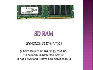 SD RAM 
[SYNCRONUS DYNAMIC] 
It have 168 pins on 168 pin DIMM slot 
Its capacity is 64mb,128mb,512mb 
It has 2 cuts and it have pins between cuts 
 