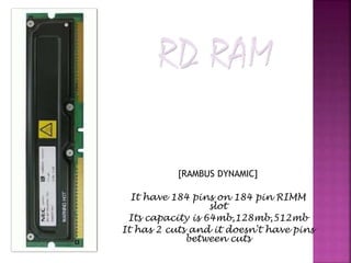 [RAMBUS DYNAMIC] 
It have 184 pins on 184 pin RIMM 
slot 
Its capacity is 64mb,128mb,512mb 
It has 2 cuts and it doesn't have pins 
between cuts 
 