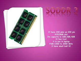 It have 200 pins on 200 pin 
SODIMM slot 
Its capacity is 1GB,2GB,4GB 
It has 1cut 
it is use in laptop 
FSB=1000 to 2000 MHz 
it have small ball IC 
 