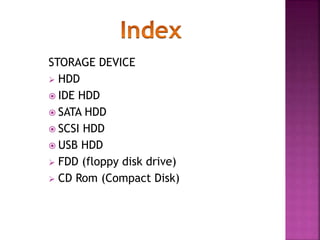 STORAGE DEVICE 
 HDD 
 IDE HDD 
 SATA HDD 
 SCSI HDD 
 USB HDD 
 FDD (floppy disk drive) 
 CD Rom (Compact Disk) 
 