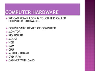  WE CAN REPAIR LOOK & TOUCH IT IS CALLED 
COMPUTER HARDWARE.. 
 COMPULSARY DEVICE OF COMPUTER .. 
 MONITOR 
 KEY BOARD 
 MOUSE 
 HDD 
 RAM 
 CPU 
 MOTHER BOARD 
 DVD (R/W) 
 CABINET WITH SMPS 
 