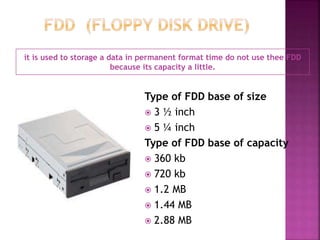 it is used to storage a data in permanent format time do not use thee FDD 
because its capacity a little. 
Type of FDD base of size 
 3 ½ inch 
 5 ¼ inch 
Type of FDD base of capacity 
 360 kb 
 720 kb 
 1.2 MB 
 1.44 MB 
 2.88 MB 
 