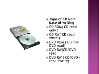  Type of CD Rom 
base of writing 
 CD ROM( CD read 
only ) 
 CD RW( CD read 
write ) 
 DVD ROM ( CD r/w 
DVD read) 
 DVD RW(CD/DVD– 
read 
 DVD RW ( CD/DVD - 
read /write) 
 