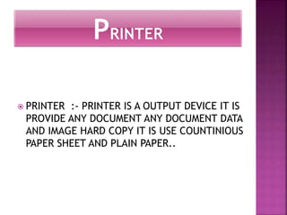  PRINTER :- PRINTER IS A OUTPUT DEVICE IT IS 
PROVIDE ANY DOCUMENT ANY DOCUMENT DATA 
AND IMAGE HARD COPY IT IS USE COUNTINIOUS 
PAPER SHEET AND PLAIN PAPER.. 
 