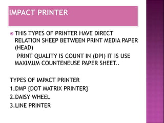  THIS TYPES OF PRINTER HAVE DIRECT 
RELATION SHEEP BETWEEN PRINT MEDIA PAPER 
(HEAD) 
PRINT QUALITY IS COUNT IN (DPI) IT IS USE 
MAXIMUM COUNTENEUSE PAPER SHEET.. 
TYPES OF IMPACT PRINTER 
1.DMP {DOT MATRIX PRINTER} 
2.DAISY WHEEL 
3.LINE PRINTER 
 