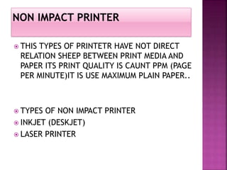  THIS TYPES OF PRINTETR HAVE NOT DIRECT 
RELATION SHEEP BETWEEN PRINT MEDIA AND 
PAPER ITS PRINT QUALITY IS CAUNT PPM (PAGE 
PER MINUTE)IT IS USE MAXIMUM PLAIN PAPER.. 
 TYPES OF NON IMPACT PRINTER 
 INKJET (DESKJET) 
 LASER PRINTER 
 