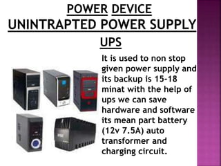POWER DEVICE 
UNINTRAPTED POWER SUPPLY 
UPS 
It is used to non stop 
given power supply and 
its backup is 15-18 
minat with the help of 
ups we can save 
hardware and software 
its mean part battery 
(12v 7.5A) auto 
transformer and 
charging circuit. 
 