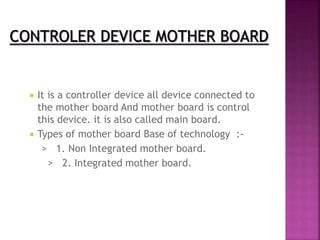  It is a controller device all device connected to 
the mother board And mother board is control 
this device. it is also called main board. 
 Types of mother board Base of technology :- 
> 1. Non Integrated mother board. 
> 2. Integrated mother board. 
 