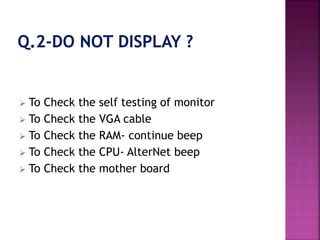  To Check the self testing of monitor 
 To Check the VGA cable 
 To Check the RAM- continue beep 
 To Check the CPU- AlterNet beep 
 To Check the mother board 
 