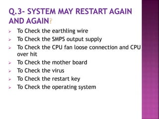  To Check the earthling wire 
 To Check the SMPS output supply 
 To Check the CPU fan loose connection and CPU 
over hit 
 To Check the mother board 
 To Check the virus 
 To Check the restart key 
 To Check the operating system 
 