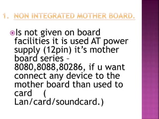 Is not given on board 
facilities it is used AT power 
supply (12pin) it’s mother 
board series – 
8080,8088,80286, if u want 
connect any device to the 
mother board than used to 
card ( 
Lan/card/soundcard.) 
 