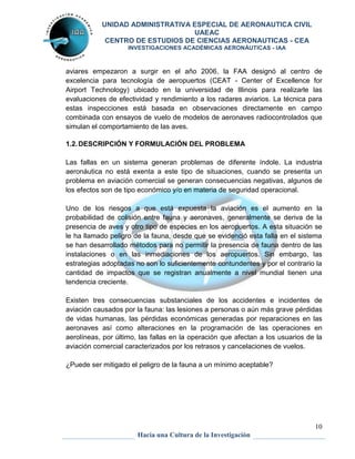 UNIDAD ADMINISTRATIVA ESPECIAL DE AERONAUTICA CIVIL 
UAEAC 
CENTRO DE ESTUDIOS DE CIENCIAS AERONAUTICAS - CEA 
INVESTIGACIONES ACADÉMICAS AERONÁUTICAS - IAA 
aviares empezaron a surgir en el año 2006, la FAA designó al centro de 
excelencia para tecnología de aeropuertos (CEAT - Center of Excellence for 
Airport Technology) ubicado en la universidad de Illinois para realizarle las 
evaluaciones de efectividad y rendimiento a los radares aviarios. La técnica para 
estas inspecciones está basada en observaciones directamente en campo 
combinada con ensayos de vuelo de modelos de aeronaves radiocontrolados que 
simulan el comportamiento de las aves. 
Las fallas en un sistema generan problemas de diferente índole. La industria 
aeronáutica no está exenta a este tipo de situaciones, cuando se presenta un 
problema en aviación comercial se generan consecuencias negativas, algunos de 
los efectos son de tipo económico y/o en materia de seguridad operacional. 
Uno de los riesgos a que está expuesta la aviación es el aumento en la 
probabilidad de colisión entre fauna y aeronaves, generalmente se deriva de la 
presencia de aves y otro tipo de especies en los aeropuertos. A esta situación se 
le ha llamado peligro de la fauna, desde que se evidenció esta falla en el sistema 
se han desarrollado métodos para no permitir la presencia de fauna dentro de las 
instalaciones o en las inmediaciones de los aeropuertos. Sin embargo, las 
estrategias adoptadas no son lo suficientemente contundentes y por el contrario la 
cantidad de impactos que se registran anualmente a nivel mundial tienen una 
tendencia creciente. 
Existen tres consecuencias substanciales de los accidentes e incidentes de 
aviación causados por la fauna: las lesiones a personas o aún más grave pérdidas 
de vidas humanas, las pérdidas económicas generadas por reparaciones en las 
aeronaves así como alteraciones en la programación de las operaciones en 
aerolíneas, por último, las fallas en la operación que afectan a los usuarios de la 
aviación comercial caracterizados por los retrasos y cancelaciones de vuelos. 
10 
1.2. DESCRIPCIÓN Y FORMULACIÓN DEL PROBLEMA 
¿Puede ser mitigado el peligro de la fauna a un mínimo aceptable? 
Hacia una Cultura de la Investigación 
 