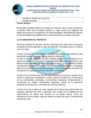 UNIDAD ADMINISTRATIVA ESPECIAL DE AERONAUTICA CIVIL 
UAEAC 
CENTRO DE ESTUDIOS DE CIENCIAS AERONAUTICAS - CEA 
INVESTIGACIONES ACADÉMICAS AERONÁUTICAS - IAA 
100 
mundial es similar por lo que el 
mercado aumenta. 
Hacia una Cultura de la Investigación 
Fuente: Autores 
De acuerdo a la tabla anterior las ventajas son mayores, tiene un gran fundamento 
y permiten inferir que el sistema prestará un mejor servicio de mitigación del 
peligro de la fauna en comparación con otras estrategias. Adicionalmente algunas 
de las desventajas que posiblemente el sistema presente se pueden solucionar. 
3.5. PLANEACIÓN DEL PROYECTO 
Como los estudios de mercado, técnico y financiero dan visto bueno al proyecto 
se plantea de forma general un plan de desarrollo. El proyecto tiene un total de 
cinco (5) fases. 
La fase I es el estudio de factibilidad y viabilidad del proyecto; desarrollada en éste 
documento (estudio legal, de mercado, técnico y financiero). 
La fase II consiste en diseño del UAV; requiere alrededor de 10 meses con un 
equipo de trabajo de 4 personas. Contiene el diseño conceptual, preliminar y por 
último el diseño detallado que da por terminado la fase II. En lo referente al diseño 
conceptual los pasantes de la UAEAC han trabajado algunas partes, sin embargo 
debe ser re-evaluada y por supuesto terminada. En los documentos de gestión de 
los pasantes se registra el comienzo del diseño conceptual. 
La fase III es la construcción del UAV para dispersión de la fauna; requiere de al 
menos 5 meses para completarse. La fase involucra la gestión en la adquisición 
de los componentes, materiales y herramientas necesarias. Posteriormente la 
construcción de moldes, herramientas requeridas, piezas de la estructura, 
ensamble de la estructura y ensamble con los otros sistemas. 
La fase IV son las pruebas de vuelo; requiere de 6 meses para evaluar todos los 
aspectos operativos del UAV y garantizar que cumple con la totalidad de los 
requerimientos de diseño que nacieron en el estudio técnico. Inicia con 
preparación de las pruebas, luego se realizan pruebas pre-vuelo y finalmente las 
pruebas de vuelo 
 