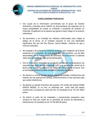 UNIDAD ADMINISTRATIVA ESPECIAL DE AERONAUTICA CIVIL 
UAEAC 
CENTRO DE ESTUDIOS DE CIENCIAS AERONAUTICAS - CEA 
INVESTIGACIONES ACADÉMICAS AERONÁUTICAS - IAA 
 Con ayuda de la información suministrada por el grupo de Gestión 
Ambiental y Sanitaria de la UAEAC se documentaron las especies con la 
mayor probabilidad de causar un incidente o accidente de aviación en 
Colombia. El gallinazo es la especie que genera mayor riesgo en la aviación 
colombiana. 
 Se documento y se investigó los métodos tradicionales para mitigar el 
peligro de la fauna, en el contexto nacional no hay una efectividad 
significativa del uso del Sky Dancer, Sound Blaster, cañones de gas y 
caninos entrenado. 
 Se investigó y documentó los sistemas similares para mitigación de la fauna 
existentes en el mercado. Se encontraron dos UAV similares, uno de ellos 
desarrollado por la Fuerza Aérea de Colombia. Se encontraron 3 sistemas 
radar para detección de aves en los aeropuertos 
 Con la información recopilada en el estudio de mercado se propusieron los 
requisitos que debe poseer el sistema (UAV y la estación de control de la 
fauna) para cumplir los objetivos de mitigación del peligro de la fauna. Con 
la tecnología actual es posible cumplir los requisitos de diseño. 
 Se efectuó un primer estudio técnico acerca de posibles interferencias del 
sistema con las operaciones aéreas, preliminarmente no hay opciones para 
que exista interferencia. 
 Se efectuó un estudio financiero del proyecto. Por medio del método RAND 
DAPCA MODEL IV se hizo un estimado del costo total del diseño 
construcción y pruebas de vuelo del UAV. El resultado es de 121.331.366,5 
pesos. 
 Se estimó el costo de los materiales y componentes necesarios para 
construir el UAV por medio de un promedio de precios de fabricantes y 
distribuidores. El resultado es de 19.162.464,36 pesos 
102 
CONCLUSIONES PARCIALES 
Hacia una Cultura de la Investigación 
 