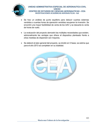 UNIDAD ADMINISTRATIVA ESPECIAL DE AERONAUTICA CIVIL 
UAEAC 
CENTRO DE ESTUDIOS DE CIENCIAS AERONAUTICAS - CEA 
INVESTIGACIONES ACADÉMICAS AERONÁUTICAS - IAA 
 Se hizo un análisis de punto equilibrio para deducir cuantos sistemas 
vendidos o cuantas horas de operación vendidas recuperan la inversión. Se 
encontró una mayor factibilidad de venta de los UAV y se descarta la venta 
de horas de vuelo. 
 La evaluación del proyecto demostró las múltiples necesidades que existen, 
adicionalmente las ventajas que ofrece el dispositivo planteado frente a 
otras medidas de dispersión son mayores. 
 Se elaboró el plan general del proyecto, se dividió en 5 fases; se estima que 
103 
para el año 2013 se completen en su totalidad. 
Hacia una Cultura de la Investigación 
 
