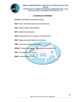 UNIDAD ADMINISTRATIVA ESPECIAL DE AERONAUTICA CIVIL 
UAEAC 
CENTRO DE ESTUDIOS DE CIENCIAS AERONAUTICAS - CEA 
INVESTIGACIONES ACADÉMICAS AERONÁUTICAS - IAA 
104 
GLOSARIO DE TÉRMINOS 
B.A.S.H. Bird/Wildlife Aircraft Strike Hazard 
CEA: Centro de Estudios de Ciencias Aeronáuticas 
FAA: Federal Aviation Administration 
GPS: Global Position System 
OACI: Organización de la Aviación Civil Internacional 
RAC: Reglamentos Aeronáuticos de Colombia 
TRM: Tasa representativa del mercado 
UAEAC: Unidad Administrativa Especial de Aeronáutica Civil 
UAV: Unmmaned Aerial Vehicle 
USAF: United States Air Force 
Hacia una Cultura de la Investigación 
 