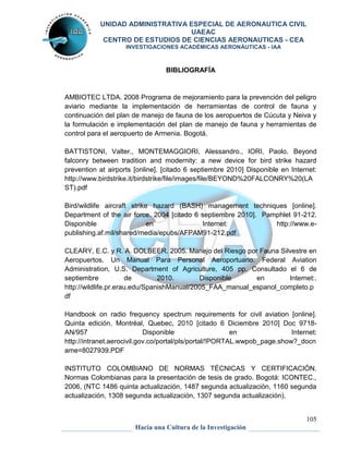 UNIDAD ADMINISTRATIVA ESPECIAL DE AERONAUTICA CIVIL 
UAEAC 
CENTRO DE ESTUDIOS DE CIENCIAS AERONAUTICAS - CEA 
INVESTIGACIONES ACADÉMICAS AERONÁUTICAS - IAA 
AMBIOTEC LTDA. 2008 Programa de mejoramiento para la prevención del peligro 
aviario mediante la implementación de herramientas de control de fauna y 
continuación del plan de manejo de fauna de los aeropuertos de Cúcuta y Neiva y 
la formulación e implementación del plan de manejo de fauna y herramientas de 
control para el aeropuerto de Armenia. Bogotá. 
BATTISTONI, Valter., MONTEMAGGIORI, Alessandro., IORI, Paolo. Beyond 
falconry between tradition and modernity: a new device for bird strike hazard 
prevention at airports [online]. [citado 6 septiembre 2010] Disponible en Internet: 
http://www.birdstrike.it/birdstrike/file/images/file/BEYOND%20FALCONRY%20(LA 
ST).pdf 
Bird/wildlife aircraft strike hazard (BASH) management techniques [online]. 
Department of the air force. 2004 [citado 6 septiembre 2010]. Pamphlet 91-212. 
Disponible en Internet: http://www.e-publishing. 
CLEARY, E.C. y R. A. DOLBEER. 2005. Manejo del Riesgo por Fauna Silvestre en 
Aeropuertos. Un Manual Para Personal Aeroportuario. Federal Aviation 
Administration, U.S. Department of Agriculture, 405 pp. Consultado el 6 de 
septiembre de 2010. Disponible en Internet:. 
http://wildlife.pr.erau.edu/SpanishManual/2005_FAA_manual_espanol_completo.p 
df 
Handbook on radio frequency spectrum requirements for civil aviation [online]. 
Quinta edición, Montréal, Quebec, 2010 [citado 6 Diciembre 2010] Doc 9718- 
AN/957 Disponible en Internet: 
http://intranet.aerocivil.gov.co/portal/pls/portal/!PORTAL.wwpob_page.show?_docn 
ame=8027939.PDF 
INSTITUTO COLOMBIANO DE NORMAS TÉCNICAS Y CERTIFICACIÓN. 
Normas Colombianas para la presentación de tesis de grado. Bogotá: ICONTEC., 
2006, (NTC 1486 quinta actualización, 1487 segunda actualización, 1160 segunda 
actualización, 1308 segunda actualización, 1307 segunda actualización). 
105 
BIBLIOGRAFÍA 
af.mil/shared/media/epubs/AFPAM91-212.pdf 
Hacia una Cultura de la Investigación 
 