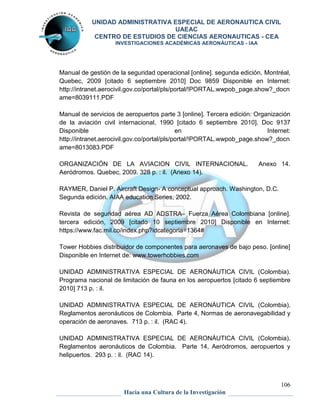 UNIDAD ADMINISTRATIVA ESPECIAL DE AERONAUTICA CIVIL 
UAEAC 
CENTRO DE ESTUDIOS DE CIENCIAS AERONAUTICAS - CEA 
INVESTIGACIONES ACADÉMICAS AERONÁUTICAS - IAA 
Manual de gestión de la seguridad operacional [online]. segunda edición, Montréal, 
Quebec, 2009 [citado 6 septiembre 2010] Doc 9859 Disponible en Internet: 
http://intranet.aerocivil.gov.co/portal/pls/portal/!PORTAL.wwpob_page.show?_docn 
ame=8039111.PDF 
Manual de servicios de aeropuertos parte 3 [online]. Tercera edición: Organización 
de la aviación civil internacional, 1990 [citado 6 septiembre 2010]. Doc 9137 
Disponible en Internet: 
http://intranet.aerocivil.gov.co/portal/pls/portal/!PORTAL.wwpob_page.show?_docn 
ame=8013083.PDF 
ORGANIZACIÓN DE LA AVIACION CIVIL INTERNACIONAL. Anexo 14. 
Aeródromos. Quebec, 2009. 328 p. : il. (Anexo 14). 
Revista de seguridad aérea AD ADSTRA– Fuerza Aérea Colombiana [online]. 
tercera edición, 2009 [citado 10 septiembre 2010] Disponible en Internet: 
https://www.fac.mil.co/index.php?idcategoria=1364# 
Tower Hobbies distribuidor de componentes para aeronaves de bajo peso. [online] 
Disponible en Internet de: www.towerhobbies.com 
UNIDAD ADMINISTRATIVA ESPECIAL DE AERONÁUTICA CIVIL (Colombia). 
Programa nacional de limitación de fauna en los aeropuertos [citado 6 septiembre 
2010] 713 p. : il. 
UNIDAD ADMINISTRATIVA ESPECIAL DE AERONÁUTICA CIVIL (Colombia). 
Reglamentos aeronáuticos de Colombia. Parte 4, Normas de aeronavegabilidad y 
operación de aeronaves. 713 p. : il. (RAC 4). 
UNIDAD ADMINISTRATIVA ESPECIAL DE AERONÁUTICA CIVIL (Colombia). 
Reglamentos aeronáuticos de Colombia. Parte 14, Aeródromos, aeropuertos y 
helipuertos. 293 p. : il. (RAC 14). 
106 
RAYMER, Daniel P. Aircraft Design- A conceptual approach. Washington, D.C. 
Segunda edición. AIAA education Series, 2002. 
Hacia una Cultura de la Investigación 
 