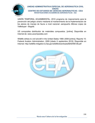 UNIDAD ADMINISTRATIVA ESPECIAL DE AERONAUTICA CIVIL 
UAEAC 
CENTRO DE ESTUDIOS DE CIENCIAS AERONAUTICAS - CEA 
INVESTIGACIONES ACADÉMICAS AERONÁUTICAS - IAA 
UNIÓN TEMPORAL ACUAMBIENTAL. 2010 programa de mejoramiento para la 
prevención del peligro aviario mediante el mantenimiento de la implementación de 
los planes de manejo de fauna a nivel nacional -aeropuerto Alfonso López de 
Valledupar - Bogotá. 
US composites distribuidor de materiales compuestos. [online]. Disponible en 
Internet de: www.uscomposites.com 
Wildlife strikes to civil aircraft in the United States 1990–2008 [online]. Reporte 15: 
Federal Aviation Administration, 2009 [citado 6 septiembre 2010]. Disponible en 
Internet: http://wildlife-mitigation.tc.faa.gov/wildlife/downloads/BASH90-08.pdf 
108 
Hacia una Cultura de la Investigación 
 