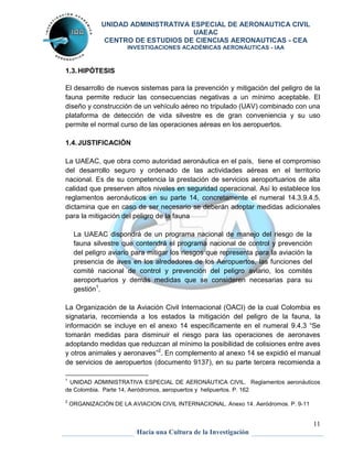 UNIDAD ADMINISTRATIVA ESPECIAL DE AERONAUTICA CIVIL 
UAEAC 
CENTRO DE ESTUDIOS DE CIENCIAS AERONAUTICAS - CEA 
INVESTIGACIONES ACADÉMICAS AERONÁUTICAS - IAA 
11 
Hacia una Cultura de la Investigación 
1.3. HIPÓTESIS 
El desarrollo de nuevos sistemas para la prevención y mitigación del peligro de la 
fauna permite reducir las consecuencias negativas a un mínimo aceptable. El 
diseño y construcción de un vehículo aéreo no tripulado (UAV) combinado con una 
plataforma de detección de vida silvestre es de gran conveniencia y su uso 
permite el normal curso de las operaciones aéreas en los aeropuertos. 
1.4. JUSTIFICACIÓN 
La UAEAC, que obra como autoridad aeronáutica en el país, tiene el compromiso 
del desarrollo seguro y ordenado de las actividades aéreas en el territorio 
nacional. Es de su competencia la prestación de servicios aeroportuarios de alta 
calidad que preserven altos niveles en seguridad operacional. Así lo establece los 
reglamentos aeronáuticos en su parte 14, concretamente el numeral 14.3.9.4.5. 
dictamina que en caso de ser necesario se deberán adoptar medidas adicionales 
para la mitigación del peligro de la fauna 
La UAEAC dispondrá de un programa nacional de manejo del riesgo de la 
fauna silvestre que contendrá el programa nacional de control y prevención 
del peligro aviario para mitigar los riesgos que representa para la aviación la 
presencia de aves en los alrededores de los Aeropuertos, las funciones del 
comité nacional de control y prevención del peligro aviario, los comités 
aeroportuarios y demás medidas que se consideren necesarias para su 
gestión1. 
La Organización de la Aviación Civil Internacional (OACI) de la cual Colombia es 
signataria, recomienda a los estados la mitigación del peligro de la fauna, la 
información se incluye en el anexo 14 específicamente en el numeral 9.4.3 “Se 
tomarán medidas para disminuir el riesgo para las operaciones de aeronaves 
adoptando medidas que reduzcan al mínimo la posibilidad de colisiones entre aves 
y otros animales y aeronaves”2. En complemento al anexo 14 se expidió el manual 
de servicios de aeropuertos (documento 9137), en su parte tercera recomienda a 
1 UNIDAD ADMINISTRATIVA ESPECIAL DE AERONÁUTICA CIVIL. Reglamentos aeronáuticos 
de Colombia. Parte 14, Aeródromos, aeropuertos y helipuertos. P. 162 
2 ORGANIZACIÓN DE LA AVIACION CIVIL INTERNACIONAL. Anexo 14. Aeródromos. P. 9-11 
 
