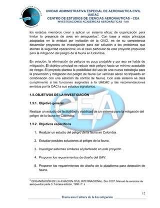 UNIDAD ADMINISTRATIVA ESPECIAL DE AERONAUTICA CIVIL 
UAEAC 
CENTRO DE ESTUDIOS DE CIENCIAS AERONAUTICAS - CEA 
INVESTIGACIONES ACADÉMICAS AERONÁUTICAS - IAA 
los estados miembros crear y aplicar un sistema eficaz de organización para 
limitar la presencia de aves en aeropuertos3. Con base a estos principios 
adoptados en la entidad por invitación de la OACI, es de su competencia 
desarrollar proyectos de investigación para dar solución a los problemas que 
afectan la seguridad operacional, es el caso particular de este proyecto propuesto 
para la mitigación del peligro de la fauna en Colombia. 
En aviación, la eliminación de peligros es poco probable y por eso se habla de 
mitigación. El objetivo principal es reducir este peligro hasta un mínimo aceptable 
de riesgo. El proyecto plantea la posibilidad del uso de una nueva estrategia para 
la prevención y mitigación del peligro de fauna (un vehículo aéreo no tripulado en 
combinación con una estación de control de fauna). Con este sistema se dará 
cumplimiento a las funciones asignadas a la UAEAC y las recomendaciones 
emitidas por la OACI a sus estados signatarios. 
Realizar un estudio de factibilidad y viabilidad de un sistema para la mitigación del 
peligro de la fauna en Colombia. 
5. Proponer los requerimientos de diseño de la plataforma para detección de 
12 
1.5. OBJETIVOS DE LA INVESTIGACIÓN 
1.5.1. Objetivo general 
1.5.2. Objetivos específicos 
1. Realizar un estudio del peligro de la fauna en Colombia. 
2. Estudiar posibles soluciones al peligro de la fauna. 
3. Investigar sistemas similares al planteado en este proyecto. 
4. Proponer los requerimientos de diseño del UAV. 
Hacia una Cultura de la Investigación 
fauna. 
3 ORGANIZACIÓN DE LA AVIACION CIVIL INTERNACIONAL. Doc 9137. Manual de servicios de 
aeropuertos parte 3. Tercera edición, 1990. P. ii 
 