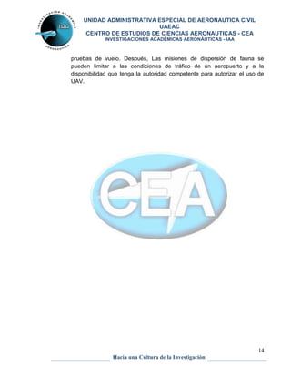 UNIDAD ADMINISTRATIVA ESPECIAL DE AERONAUTICA CIVIL 
UAEAC 
CENTRO DE ESTUDIOS DE CIENCIAS AERONAUTICAS - CEA 
INVESTIGACIONES ACADÉMICAS AERONÁUTICAS - IAA 
pruebas de vuelo. Después, Las misiones de dispersión de fauna se 
pueden limitar a las condiciones de tráfico de un aeropuerto y a la 
disponibilidad que tenga la autoridad competente para autorizar el uso de 
UAV. 
14 
Hacia una Cultura de la Investigación 
 