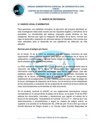 UNIDAD ADMINISTRATIVA ESPECIAL DE AERONAUTICA CIVIL 
UAEAC 
CENTRO DE ESTUDIOS DE CIENCIAS AERONAUTICAS - CEA 
INVESTIGACIONES ACADÉMICAS AERONÁUTICAS - IAA 
Para garantizar una viabilidad normativa, la ejecución del proyecto planteado en 
esta investigación debe estar acorde con los requisitos legales y normativos de la 
actualidad. La normatividad del sistema propuesto puede dividirse en tres 
categorías: Normas que rigen la mitigación del peligro de la fauna, normas que 
rigen el desarrollo y operación de vehículos aéreos no tripulados y las normes que 
sean aplicables para el desarrollo de una plataforma de detección de vida 
silvestre. 
En el anexo 14 de la OACI se establece que los estados miembros de esta 
organización deben adoptar medidas para reducir la presencia de la fauna en 
aeropuertos o proximidades y de esta forma mitigar el peligro que representa la 
fauna silvestre en las operaciones aéreas. 
La OACI expidió el documento 9137, cuyo propósito es el asesoramiento para la 
reducción del peligro de la fauna en aeropuertos, éste documento provee 
información acerca de diferentes estrategias para reducir este peligro, para ello 
establece pautas e información de la organización de comités nacionales de 
peligro de la fauna, programas para el manejo de la fauna en aeropuertos, 
clasificación de la peligrosidad de aves, medidas pasivas para mitigar el peligro de 
la fauna, estrategias de dispersión de la fauna, uso de terrenos en los alrededores 
de los aeropuertos y evaluación de los programas de control de la fauna dentro de 
otras recomendaciones suministradas en este documento. 
En el contexto nacional la UAEAC en sus reglamentos aeronáuticos incluye 
normatividad en lo concerniente al peligro de la fauna, en la parte 14 de los RAC 
estipula los documento, manuales y resoluciones que regirán el manejo de la 
fauna en los aeropuerto. Textualmente el numeral 14.3.4.2.7.11. informa que “Las 
determinaciones y procedimientos a seguir en materia de peligro aviario, se 
sujetarán a lo previsto en la Resolución No. 2786 de julio 16 de 2.003 que crea el 
Comité Nacional de Peligro Aviario y su Circular sobre Comités Regionales de 
15 
2. MARCO DE REFERENCIA 
2.1. MARCO LEGAL O NORMATIVO 
Normas para el peligro por fauna: 
Hacia una Cultura de la Investigación 
 