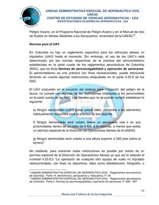 UNIDAD ADMINISTRATIVA ESPECIAL DE AERONAUTICA CIVIL 
UAEAC 
CENTRO DE ESTUDIOS DE CIENCIAS AERONAUTICAS - CEA 
INVESTIGACIONES ACADÉMICAS AERONÁUTICAS - IAA 
Peligro Aviario, en el Programa Nacional de Peligro Aviario y en el Manual de Uso 
de Suelos en Aéreas Aledañas a los Aeropuertos, emanados de la UAEAC”4. 
16 
Hacia una Cultura de la Investigación 
Normas para el UAV 
En Colombia no hay un reglamento específico para los vehículos aéreos no 
tripulados (UAV) hasta el momento. Sin embargo, el uso de los UAV`s está 
determinado por las normas respectivas de la práctica del aeromodelismo 
establecidas en la parte cuarta de los reglamentos aeronáuticos de Colombia 
(RAC), que se titula Normas de aeronavegabilidad y operación de aeronaves. 
El aeromodelismo es una práctica con fines recreacionales, puede efectuarse 
teniendo en cuenta algunas restricciones estipuladas en la parte 4.25.8 de los 
RAC. 
El UAV propuesto en el proyecto del sistema para mitigación del peligro de la 
fauna, no cumple con algunas de las restricciones impuestas a los aeromodelos 
en la parte cuarta de los RAC. Los literales que no se podrán cumplir establecen lo 
siguiente: 
e) Ningún aeromodelo podrá portar pesos útiles, diferentes a los elementos 
habitualmente requeridos para la práctica de ese deporte. 
f) Ningún Aeromodelo será volado desde un aeropuerto real o en sus 
proximidades dentro de un radio de 5 Km. a la redonda, a menos que exista 
un permiso especial de la Dirección de Operaciones Aéreas de la UAEAC. 
g) Ningún aeromodelo será volado a una altura superior a 500 pies sobre el 
terreno5. 
No obstante, para solventar estas restricciones es posible por medio de un 
permiso especial de la Dirección de Operaciones Aéreas ya que así lo estipula el 
numeral 4.25.8.2 “La operación de cualquier otro equipo de vuelo no tripulado 
radiocontrolado, con fines no deportivos, tales como teledetección, fotografía, o 
4 UNIDAD ADMINISTRATIVA ESPECIAL DE AERONÁUTICA CIVIL. Reglamentos aeronáuticos 
de Colombia. Parte 14, Aeródromos, aeropuertos y helipuertos. P. 58 
5 UNIDAD ADMINISTRATIVA ESPECIAL DE AERONÁUTICA CIVIL. Reglamentos aeronáuticos 
de Colombia. Parte 4, Normas de aeronavegabilidad y operación de aeronaves. P. 666 - 667 
 