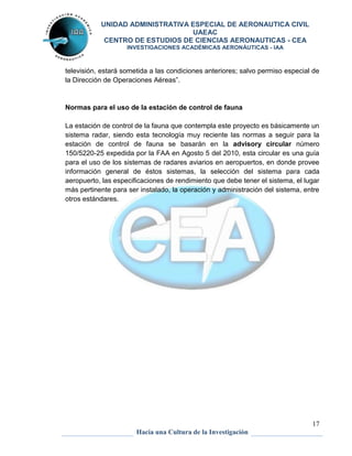 UNIDAD ADMINISTRATIVA ESPECIAL DE AERONAUTICA CIVIL 
UAEAC 
CENTRO DE ESTUDIOS DE CIENCIAS AERONAUTICAS - CEA 
INVESTIGACIONES ACADÉMICAS AERONÁUTICAS - IAA 
televisión, estará sometida a las condiciones anteriores; salvo permiso especial de 
la Dirección de Operaciones Aéreas”. 
La estación de control de la fauna que contempla este proyecto es básicamente un 
sistema radar, siendo esta tecnología muy reciente las normas a seguir para la 
estación de control de fauna se basarán en la advisory circular número 
150/5220-25 expedida por la FAA en Agosto 5 del 2010, esta circular es una guía 
para el uso de los sistemas de radares aviarios en aeropuertos, en donde provee 
información general de éstos sistemas, la selección del sistema para cada 
aeropuerto, las especificaciones de rendimiento que debe tener el sistema, el lugar 
más pertinente para ser instalado, la operación y administración del sistema, entre 
otros estándares. 
17 
Normas para el uso de la estación de control de fauna 
Hacia una Cultura de la Investigación 
 